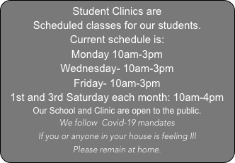 Student Clinics are 
Scheduled classes for our students.
Current schedule is:
Monday 10am-3pm
Wednesday- 10am-3pm
Friday- 10am-3pm
1st and 3rd Saturday each month: 10am-4pm
Our School and Clinic are open to the public.   
We follow  Covid-19 mandates
If you or anyone in your house is feeling Ill 
Please remain at home.
